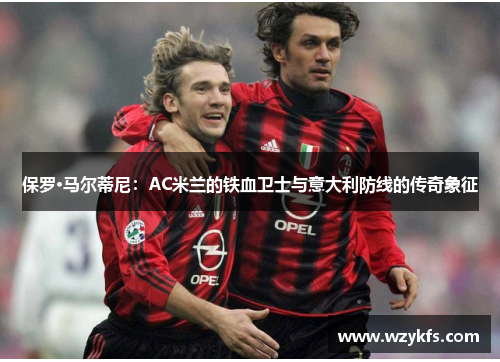 保罗·马尔蒂尼：AC米兰的铁血卫士与意大利防线的传奇象征