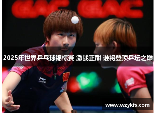2025年世界乒乓球锦标赛 激战正酣 谁将登顶乒坛之巅