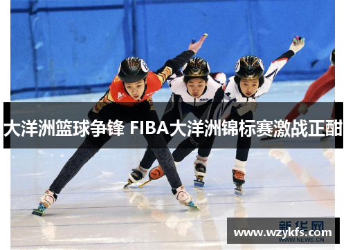 大洋洲篮球争锋 FIBA大洋洲锦标赛激战正酣