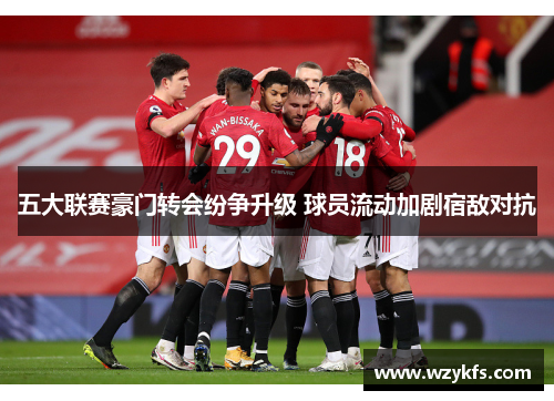 五大联赛豪门转会纷争升级 球员流动加剧宿敌对抗